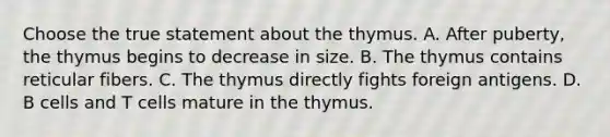 Choose the true statement about the thymus. A. After puberty, the thymus begins to decrease in size. B. The thymus contains reticular fibers. C. The thymus directly fights foreign antigens. D. B cells and T cells mature in the thymus.