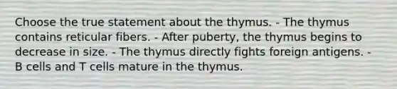 Choose the true statement about the thymus. - The thymus contains reticular fibers. - After puberty, the thymus begins to decrease in size. - The thymus directly fights foreign antigens. - B cells and T cells mature in the thymus.