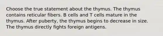 Choose the true statement about the thymus. The thymus contains reticular fibers. B cells and T cells mature in the thymus. After puberty, the thymus begins to decrease in size. The thymus directly fights foreign antigens.