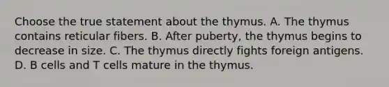 Choose the true statement about the thymus. A. The thymus contains reticular fibers. B. After puberty, the thymus begins to decrease in size. C. The thymus directly fights foreign antigens. D. B cells and T cells mature in the thymus.