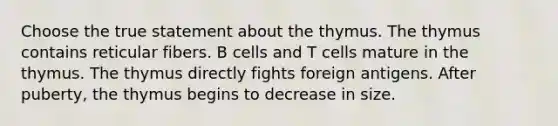 Choose the true statement about the thymus. The thymus contains reticular fibers. B cells and T cells mature in the thymus. The thymus directly fights foreign antigens. After puberty, the thymus begins to decrease in size.