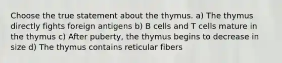 Choose the true statement about the thymus. a) The thymus directly fights foreign antigens b) B cells and T cells mature in the thymus c) After puberty, the thymus begins to decrease in size d) The thymus contains reticular fibers