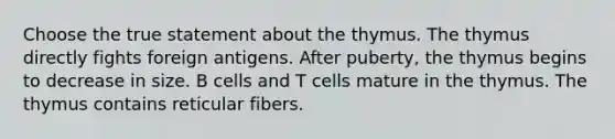 Choose the true statement about the thymus. The thymus directly fights foreign antigens. After puberty, the thymus begins to decrease in size. B cells and T cells mature in the thymus. The thymus contains reticular fibers.