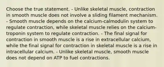 Choose the true statement. - Unlike skeletal muscle, contraction in smooth muscle does not involve a sliding filament mechanism. - Smooth muscle depends on the calcium-calmodulin system to regulate contraction, while skeletal muscle relies on the calcium-troponin system to regulate contraction. - The final signal for contraction in smooth muscle is a rise in extracellular calcium, while the final signal for contraction in skeletal muscle is a rise in intracellular calcium. - Unlike skeletal muscle, smooth muscle does not depend on ATP to fuel contractions.