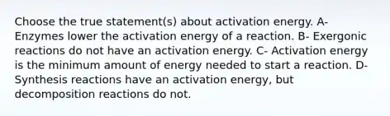 Choose the true statement(s) about activation energy. A- Enzymes lower the activation energy of a reaction. B- Exergonic reactions do not have an activation energy. C- Activation energy is the minimum amount of energy needed to start a reaction. D- Synthesis reactions have an activation energy, but decomposition reactions do not.