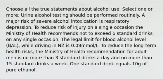 Choose all the true statements about alcohol use: Select one or more: Urine alcohol testing should be performed routinely. A major risk of severe alcohol intoxication is respiratory depression. To reduce risk of injury on a single occasion the Ministry of Health recommends not to exceed 6 standard drinks on any single occasion. The legal limit for blood alcohol level (BAL), while driving in NZ is 0.08mmol/L. To reduce the long-term health risks, the Ministry of Health recommendation for adult men is no more than 3 standard drinks a day and no more than 15 standard drinks a week. One standard drink equals 10g of pure ethanol.