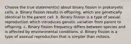 Choose the true statement(s) about binary fission in prokaryotic cells. a. Binary fission results in offspring, which are genetically identical to the parent cell. b. Binary fission is a type of sexual reproduction which introduces genetic variation from parent to offspring. c. Binary fission frequency differs between species and is affected by environmental conditions. d. Binary fission is a type of asexual reproduction that is simpler than mitosis.