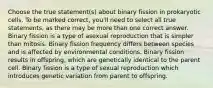 Choose the true statement(s) about binary fission in prokaryotic cells. To be marked correct, you'll need to select all true statements, as there may be more than one correct answer. Binary fission is a type of asexual reproduction that is simpler than mitosis. Binary fission frequency differs between species and is affected by environmental conditions. Binary fission results in offspring, which are genetically identical to the parent cell. Binary fission is a type of sexual reproduction which introduces genetic variation from parent to offspring.