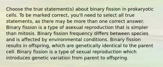 Choose the true statement(s) about binary fission in prokaryotic cells. To be marked correct, you'll need to select all true statements, as there may be more than one correct answer. Binary fission is a type of asexual reproduction that is simpler than mitosis. Binary fission frequency differs between species and is affected by environmental conditions. Binary fission results in offspring, which are genetically identical to the parent cell. Binary fission is a type of sexual reproduction which introduces genetic variation from parent to offspring.