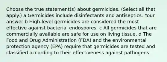 Choose the true statement(s) about germicides. (Select all that apply.) a Germicides include disinfectants and antiseptics. Your answer b High-level germicides are considered the most effective against bacterial endospores. c All germicides that are commercially available are safe for use on living tissue. d The Food and Drug Administration (FDA) and the environmental protection agency (EPA) require that germicides are tested and classified according to their effectiveness against pathogens.