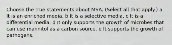 Choose the true statements about MSA. (Select all that apply.) a It is an enriched media. b It is a selective media. c It is a differential media. d It only supports the growth of microbes that can use mannitol as a carbon source. e It supports the growth of pathogens.