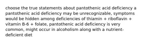 choose the true statements about pantothenic acid deficiency a pantothenic acid deficiency may be unrecognizable, symptoms would be hidden among deficiencies of thiamin + riboflavin + vitamin B-6 + folate, pantothenic acid deficiency is very common, might occur in alcoholism along with a nutrient-deficient diet