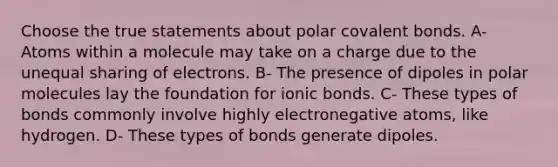 Choose the true statements about polar covalent bonds. A- Atoms within a molecule may take on a charge due to the unequal sharing of electrons. B- The presence of dipoles in polar molecules lay the foundation for ionic bonds. C- These types of bonds commonly involve highly electronegative atoms, like hydrogen. D- These types of bonds generate dipoles.