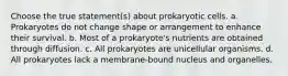 Choose the true statement(s) about prokaryotic cells. a. Prokaryotes do not change shape or arrangement to enhance their survival. b. Most of a prokaryote's nutrients are obtained through diffusion. c. All prokaryotes are unicellular organisms. d. All prokaryotes lack a membrane-bound nucleus and organelles.