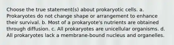 Choose the true statement(s) about prokaryotic cells. a. Prokaryotes do not change shape or arrangement to enhance their survival. b. Most of a prokaryote's nutrients are obtained through diffusion. c. All prokaryotes are unicellular organisms. d. All prokaryotes lack a membrane-bound nucleus and organelles.