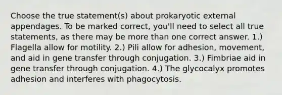 Choose the true statement(s) about prokaryotic external appendages. To be marked correct, you'll need to select all true statements, as there may be more than one correct answer. 1.) Flagella allow for motility. 2.) Pili allow for adhesion, movement, and aid in gene transfer through conjugation. 3.) Fimbriae aid in gene transfer through conjugation. 4.) The glycocalyx promotes adhesion and interferes with phagocytosis.