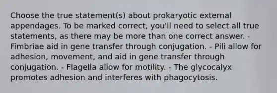 Choose the true statement(s) about prokaryotic external appendages. To be marked correct, you'll need to select all true statements, as there may be more than one correct answer. - Fimbriae aid in gene transfer through conjugation. - Pili allow for adhesion, movement, and aid in gene transfer through conjugation. - Flagella allow for motility. - The glycocalyx promotes adhesion and interferes with phagocytosis.