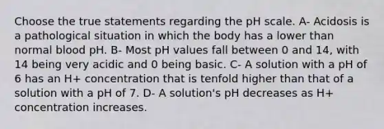 Choose the true statements regarding the pH scale. A- Acidosis is a pathological situation in which the body has a lower than normal blood pH. B- Most pH values fall between 0 and 14, with 14 being very acidic and 0 being basic. C- A solution with a pH of 6 has an H+ concentration that is tenfold higher than that of a solution with a pH of 7. D- A solution's pH decreases as H+ concentration increases.