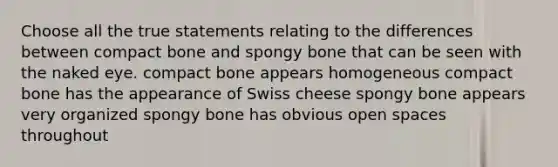 Choose all the true statements relating to the differences between compact bone and spongy bone that can be seen with the naked eye. compact bone appears homogeneous compact bone has the appearance of Swiss cheese spongy bone appears very organized spongy bone has obvious open spaces throughout