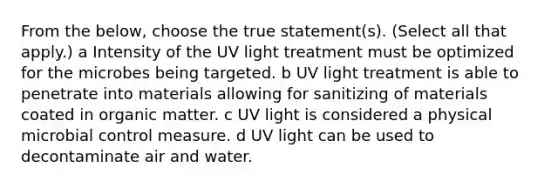 From the below, choose the true statement(s). (Select all that apply.) a Intensity of the UV light treatment must be optimized for the microbes being targeted. b UV light treatment is able to penetrate into materials allowing for sanitizing of materials coated in organic matter. c UV light is considered a physical microbial control measure. d UV light can be used to decontaminate air and water.