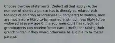 Choose the true statements: (Select all that apply) A. the number of friends a person has is directly correlated with feelings of isolation or loneliness B. compared to women, men are much more likely to be married and much less likely to be widowed at every age C. the supreme court has ruled that grandparents can receive foster care benefits for raising their grandchildren if they would otherwise be eligible to be foster parents