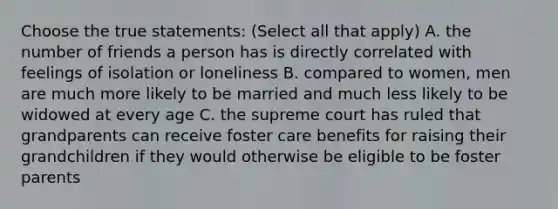 Choose the true statements: (Select all that apply) A. the number of friends a person has is directly correlated with feelings of isolation or loneliness B. compared to women, men are much more likely to be married and much less likely to be widowed at every age C. the supreme court has ruled that grandparents can receive foster care benefits for raising their grandchildren if they would otherwise be eligible to be foster parents