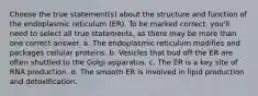 Choose the true statement(s) about the structure and function of the endoplasmic reticulum (ER). To be marked correct, you'll need to select all true statements, as there may be more than one correct answer. a. The endoplasmic reticulum modifies and packages cellular proteins. b. Vesicles that bud off the ER are often shuttled to the Golgi apparatus. c. The ER is a key site of RNA production. d. The smooth ER is involved in lipid production and detoxification.