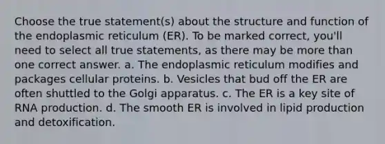 Choose the true statement(s) about the structure and function of the endoplasmic reticulum (ER). To be marked correct, you'll need to select all true statements, as there may be more than one correct answer. a. The endoplasmic reticulum modifies and packages cellular proteins. b. Vesicles that bud off the ER are often shuttled to the Golgi apparatus. c. The ER is a key site of RNA production. d. The smooth ER is involved in lipid production and detoxification.