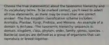 Choose the true statement(s) about the taxonomic hierarchy and its vocabulary terms. To be marked correct, you'll need to select all true statements, as there may be more than one correct answer. -The five-kingdom classification scheme includes: Animalia, Plantae, Fungi, Protista, and Monera. -An example of a domain is Archaea. -The taxonomic hierarchy sequence is: domain, kingdom, class, phylum, order, family, genus, species. -Bacterial species are defined as a group of organisms that can reproduce or breed together.