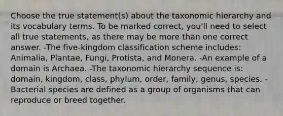 Choose the true statement(s) about the taxonomic hierarchy and its vocabulary terms. To be marked correct, you'll need to select all true statements, as there may be more than one correct answer. -The five-kingdom classification scheme includes: Animalia, Plantae, Fungi, Protista, and Monera. -An example of a domain is Archaea. -The taxonomic hierarchy sequence is: domain, kingdom, class, phylum, order, family, genus, species. -Bacterial species are defined as a group of organisms that can reproduce or breed together.