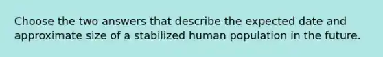 Choose the two answers that describe the expected date and approximate size of a stabilized human population in the future.