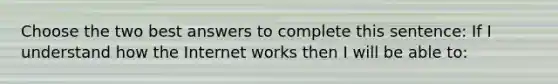 Choose the two best answers to complete this sentence: If I understand how the Internet works then I will be able to: