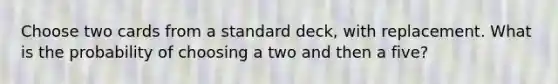 Choose two cards from a standard deck, with replacement. What is the probability of choosing a two and then a five?