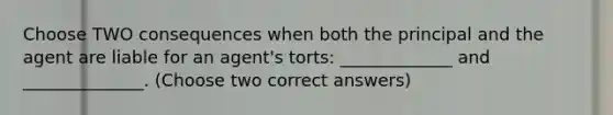 Choose TWO consequences when both the principal and the agent are liable for an agent's torts: _____________ and ______________. (Choose two correct answers)