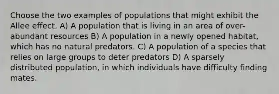 Choose the two examples of populations that might exhibit the Allee effect. A) A population that is living in an area of over-abundant resources B) A population in a newly opened habitat, which has no natural predators. C) A population of a species that relies on large groups to deter predators D) A sparsely distributed population, in which individuals have difficulty finding mates.