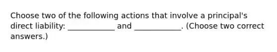 Choose two of the following actions that involve a principal's direct liability: ____________ and ____________. (Choose two correct answers.)