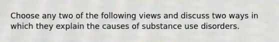 Choose any two of the following views and discuss two ways in which they explain the causes of substance use disorders.