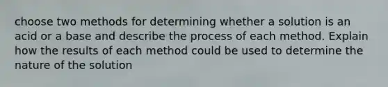 choose two methods for determining whether a solution is an acid or a base and describe the process of each method. Explain how the results of each method could be used to determine the nature of the solution