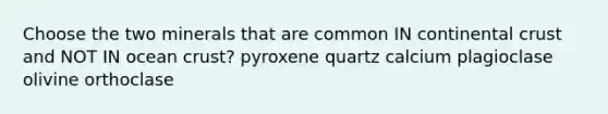 Choose the two minerals that are common IN continental crust and NOT IN ocean crust? pyroxene quartz calcium plagioclase olivine orthoclase