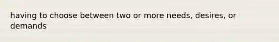 having to choose between two or more needs, desires, or demands