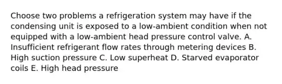 Choose two problems a refrigeration system may have if the condensing unit is exposed to a low-ambient condition when not equipped with a low-ambient head pressure control valve. A. Insufficient refrigerant flow rates through metering devices B. High suction pressure C. Low superheat D. Starved evaporator coils E. High head pressure