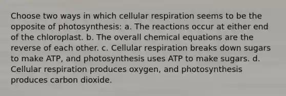 Choose two ways in which cellular respiration seems to be the opposite of photosynthesis: a. The reactions occur at either end of the chloroplast. b. The overall chemical equations are the reverse of each other. c. Cellular respiration breaks down sugars to make ATP, and photosynthesis uses ATP to make sugars. d. Cellular respiration produces oxygen, and photosynthesis produces carbon dioxide.