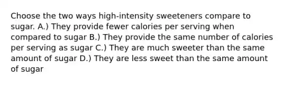 Choose the two ways high-intensity sweeteners compare to sugar. A.) They provide fewer calories per serving when compared to sugar B.) They provide the same number of calories per serving as sugar C.) They are much sweeter than the same amount of sugar D.) They are less sweet than the same amount of sugar