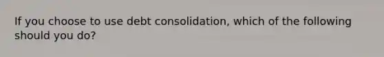 If you choose to use debt consolidation, which of the following should you do?