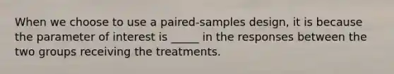 When we choose to use a paired-samples design, it is because the parameter of interest is _____ in the responses between the two groups receiving the treatments.