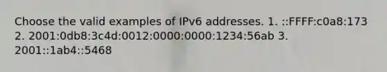 Choose the valid examples of IPv6 addresses. 1. ::FFFF:c0a8:173 2. 2001:0db8:3c4d:0012:0000:0000:1234:56ab 3. 2001::1ab4::5468