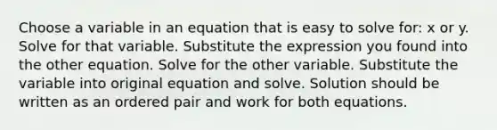 Choose a variable in an equation that is easy to solve for: x or y. Solve for that variable. Substitute the expression you found into the other equation. Solve for the other variable. Substitute the variable into original equation and solve. Solution should be written as an <a href='https://www.questionai.com/knowledge/kBask3W6Bm-ordered-pair' class='anchor-knowledge'>ordered pair</a> and work for both equations.