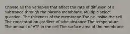 Choose all the variables that affect the rate of diffusion of a substance through the plasma membrane. Multiple select question. The thickness of the membrane The pH inside the cell The concentration gradient of sthe ubstance The temperature The amount of ATP in the cell The surface area of the membrane