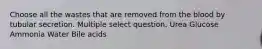 Choose all the wastes that are removed from the blood by tubular secretion. Multiple select question. Urea Glucose Ammonia Water Bile acids