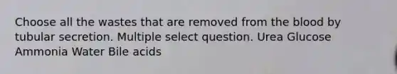 Choose all the wastes that are removed from the blood by tubular secretion. Multiple select question. Urea Glucose Ammonia Water Bile acids